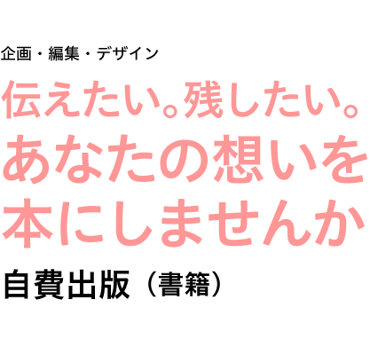 企画・編集・デザイン　自費出版（書籍）■写真集  ■画集  ■作品集  ■詩集  ■句集  ■短歌集  ■川柳集  ■エッセイ  ■絵本  ■自分史  ■私史  ■市史  ■町史  ■人物史  etc